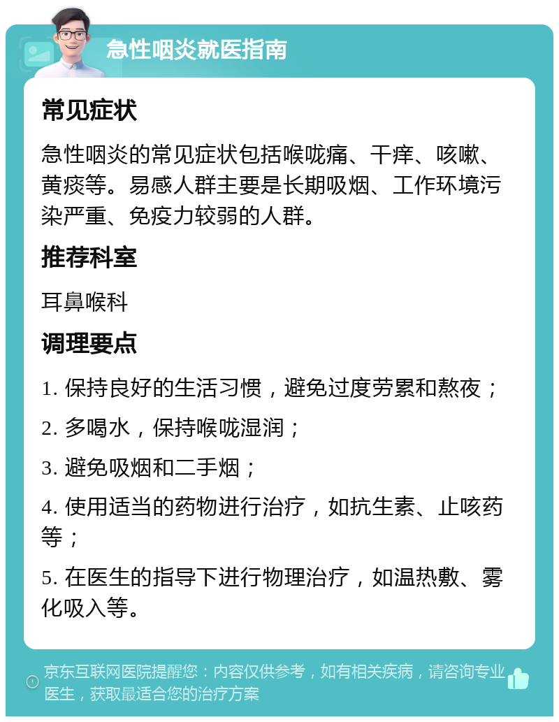 急性咽炎就医指南 常见症状 急性咽炎的常见症状包括喉咙痛、干痒、咳嗽、黄痰等。易感人群主要是长期吸烟、工作环境污染严重、免疫力较弱的人群。 推荐科室 耳鼻喉科 调理要点 1. 保持良好的生活习惯，避免过度劳累和熬夜； 2. 多喝水，保持喉咙湿润； 3. 避免吸烟和二手烟； 4. 使用适当的药物进行治疗，如抗生素、止咳药等； 5. 在医生的指导下进行物理治疗，如温热敷、雾化吸入等。