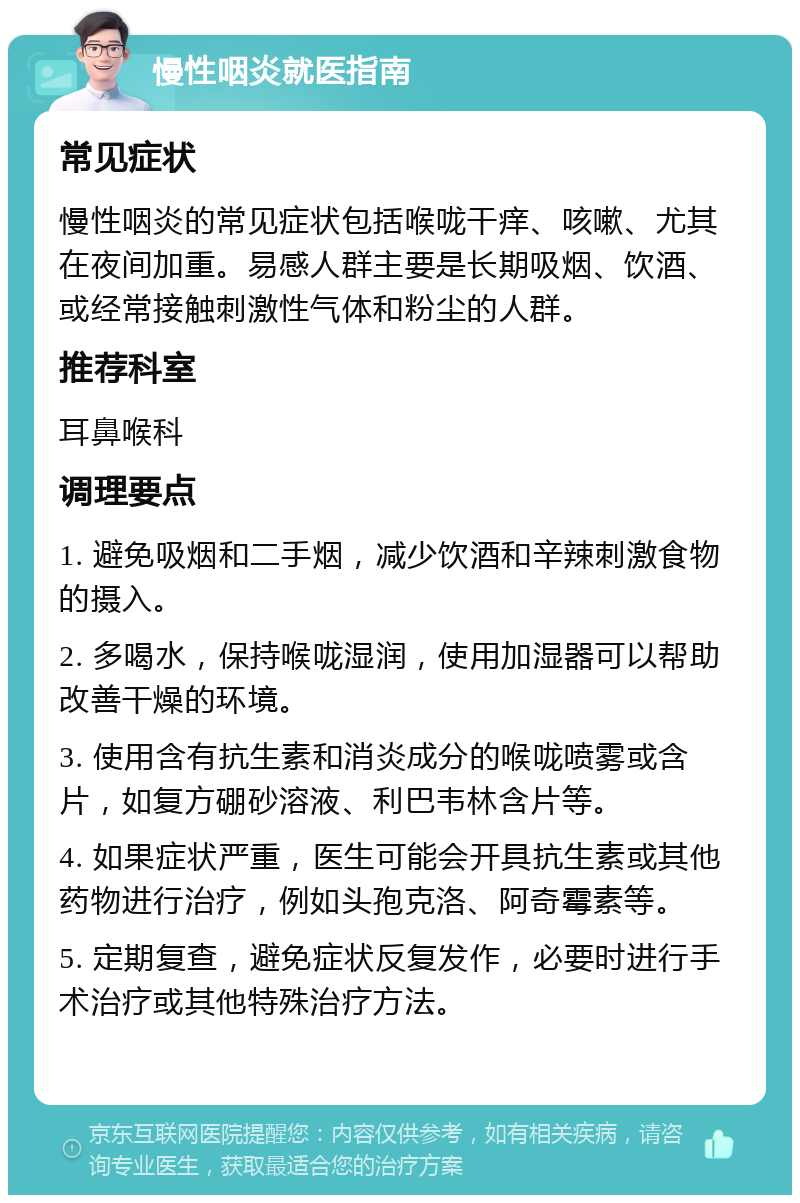 慢性咽炎就医指南 常见症状 慢性咽炎的常见症状包括喉咙干痒、咳嗽、尤其在夜间加重。易感人群主要是长期吸烟、饮酒、或经常接触刺激性气体和粉尘的人群。 推荐科室 耳鼻喉科 调理要点 1. 避免吸烟和二手烟，减少饮酒和辛辣刺激食物的摄入。 2. 多喝水，保持喉咙湿润，使用加湿器可以帮助改善干燥的环境。 3. 使用含有抗生素和消炎成分的喉咙喷雾或含片，如复方硼砂溶液、利巴韦林含片等。 4. 如果症状严重，医生可能会开具抗生素或其他药物进行治疗，例如头孢克洛、阿奇霉素等。 5. 定期复查，避免症状反复发作，必要时进行手术治疗或其他特殊治疗方法。