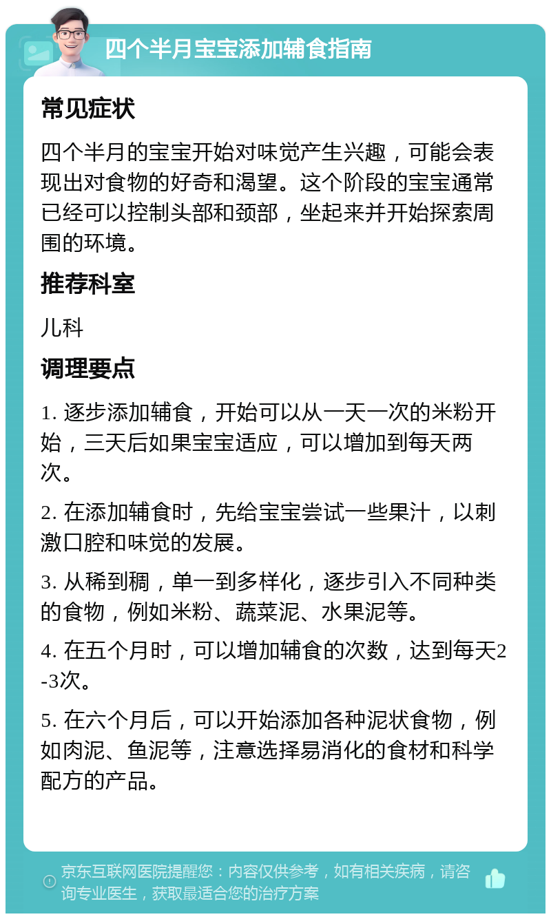 四个半月宝宝添加辅食指南 常见症状 四个半月的宝宝开始对味觉产生兴趣，可能会表现出对食物的好奇和渴望。这个阶段的宝宝通常已经可以控制头部和颈部，坐起来并开始探索周围的环境。 推荐科室 儿科 调理要点 1. 逐步添加辅食，开始可以从一天一次的米粉开始，三天后如果宝宝适应，可以增加到每天两次。 2. 在添加辅食时，先给宝宝尝试一些果汁，以刺激口腔和味觉的发展。 3. 从稀到稠，单一到多样化，逐步引入不同种类的食物，例如米粉、蔬菜泥、水果泥等。 4. 在五个月时，可以增加辅食的次数，达到每天2-3次。 5. 在六个月后，可以开始添加各种泥状食物，例如肉泥、鱼泥等，注意选择易消化的食材和科学配方的产品。