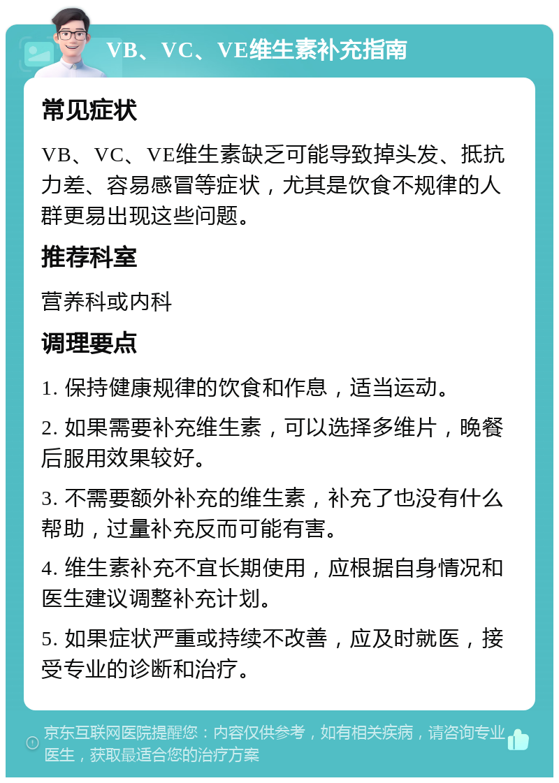 VB、VC、VE维生素补充指南 常见症状 VB、VC、VE维生素缺乏可能导致掉头发、抵抗力差、容易感冒等症状，尤其是饮食不规律的人群更易出现这些问题。 推荐科室 营养科或内科 调理要点 1. 保持健康规律的饮食和作息，适当运动。 2. 如果需要补充维生素，可以选择多维片，晚餐后服用效果较好。 3. 不需要额外补充的维生素，补充了也没有什么帮助，过量补充反而可能有害。 4. 维生素补充不宜长期使用，应根据自身情况和医生建议调整补充计划。 5. 如果症状严重或持续不改善，应及时就医，接受专业的诊断和治疗。