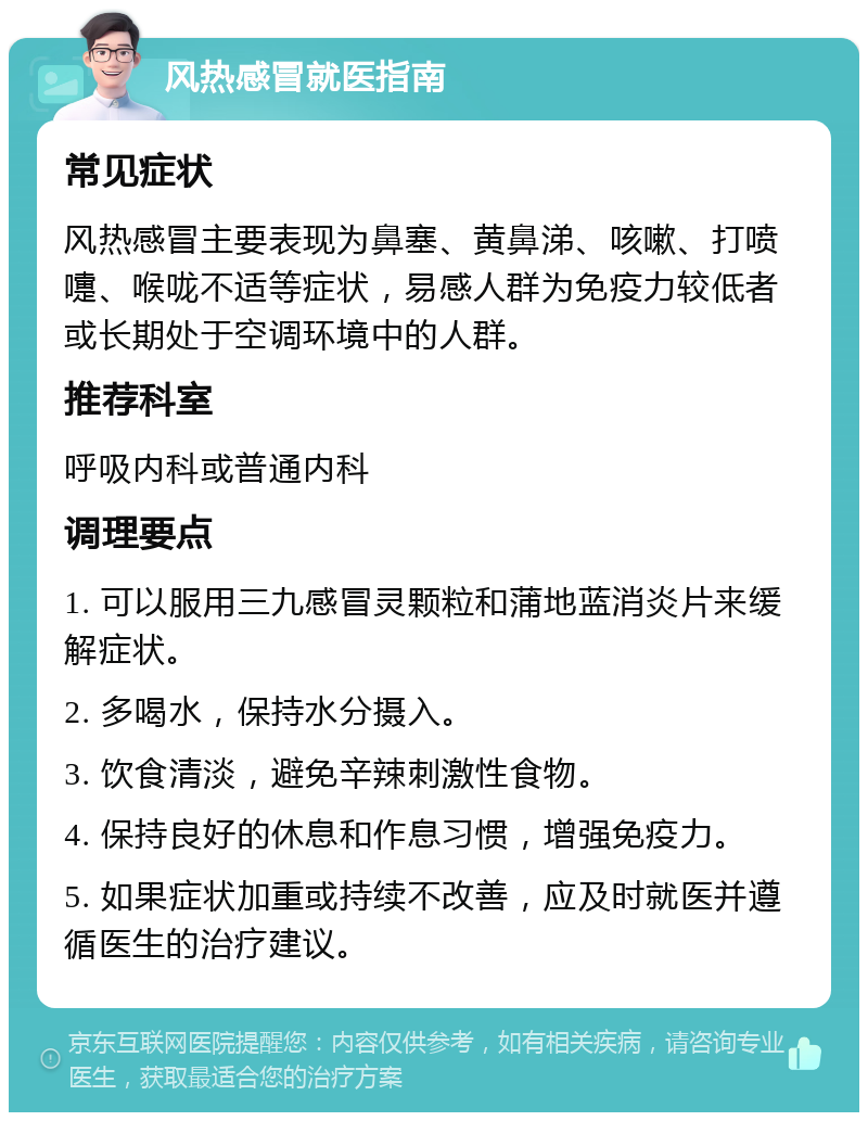 风热感冒就医指南 常见症状 风热感冒主要表现为鼻塞、黄鼻涕、咳嗽、打喷嚏、喉咙不适等症状，易感人群为免疫力较低者或长期处于空调环境中的人群。 推荐科室 呼吸内科或普通内科 调理要点 1. 可以服用三九感冒灵颗粒和蒲地蓝消炎片来缓解症状。 2. 多喝水，保持水分摄入。 3. 饮食清淡，避免辛辣刺激性食物。 4. 保持良好的休息和作息习惯，增强免疫力。 5. 如果症状加重或持续不改善，应及时就医并遵循医生的治疗建议。