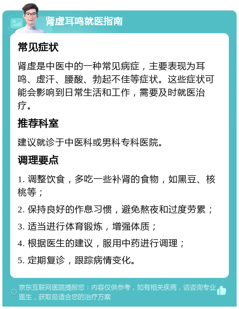 肾虚耳鸣就医指南 常见症状 肾虚是中医中的一种常见病症，主要表现为耳鸣、虚汗、腰酸、勃起不佳等症状。这些症状可能会影响到日常生活和工作，需要及时就医治疗。 推荐科室 建议就诊于中医科或男科专科医院。 调理要点 1. 调整饮食，多吃一些补肾的食物，如黑豆、核桃等； 2. 保持良好的作息习惯，避免熬夜和过度劳累； 3. 适当进行体育锻炼，增强体质； 4. 根据医生的建议，服用中药进行调理； 5. 定期复诊，跟踪病情变化。