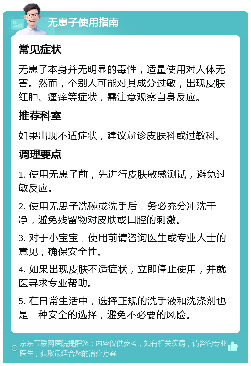 无患子使用指南 常见症状 无患子本身并无明显的毒性，适量使用对人体无害。然而，个别人可能对其成分过敏，出现皮肤红肿、瘙痒等症状，需注意观察自身反应。 推荐科室 如果出现不适症状，建议就诊皮肤科或过敏科。 调理要点 1. 使用无患子前，先进行皮肤敏感测试，避免过敏反应。 2. 使用无患子洗碗或洗手后，务必充分冲洗干净，避免残留物对皮肤或口腔的刺激。 3. 对于小宝宝，使用前请咨询医生或专业人士的意见，确保安全性。 4. 如果出现皮肤不适症状，立即停止使用，并就医寻求专业帮助。 5. 在日常生活中，选择正规的洗手液和洗涤剂也是一种安全的选择，避免不必要的风险。