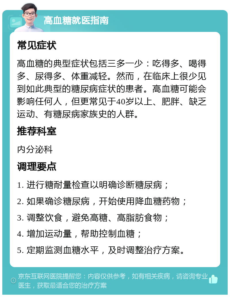 高血糖就医指南 常见症状 高血糖的典型症状包括三多一少：吃得多、喝得多、尿得多、体重减轻。然而，在临床上很少见到如此典型的糖尿病症状的患者。高血糖可能会影响任何人，但更常见于40岁以上、肥胖、缺乏运动、有糖尿病家族史的人群。 推荐科室 内分泌科 调理要点 1. 进行糖耐量检查以明确诊断糖尿病； 2. 如果确诊糖尿病，开始使用降血糖药物； 3. 调整饮食，避免高糖、高脂肪食物； 4. 增加运动量，帮助控制血糖； 5. 定期监测血糖水平，及时调整治疗方案。