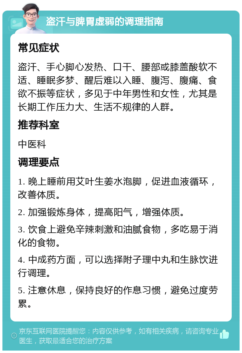 盗汗与脾胃虚弱的调理指南 常见症状 盗汗、手心脚心发热、口干、腰部或膝盖酸软不适、睡眠多梦、醒后难以入睡、腹泻、腹痛、食欲不振等症状，多见于中年男性和女性，尤其是长期工作压力大、生活不规律的人群。 推荐科室 中医科 调理要点 1. 晚上睡前用艾叶生姜水泡脚，促进血液循环，改善体质。 2. 加强锻炼身体，提高阳气，增强体质。 3. 饮食上避免辛辣刺激和油腻食物，多吃易于消化的食物。 4. 中成药方面，可以选择附子理中丸和生脉饮进行调理。 5. 注意休息，保持良好的作息习惯，避免过度劳累。