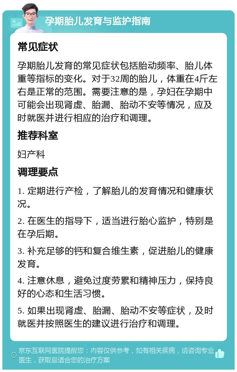 孕期胎儿发育与监护指南 常见症状 孕期胎儿发育的常见症状包括胎动频率、胎儿体重等指标的变化。对于32周的胎儿，体重在4斤左右是正常的范围。需要注意的是，孕妇在孕期中可能会出现肾虚、胎漏、胎动不安等情况，应及时就医并进行相应的治疗和调理。 推荐科室 妇产科 调理要点 1. 定期进行产检，了解胎儿的发育情况和健康状况。 2. 在医生的指导下，适当进行胎心监护，特别是在孕后期。 3. 补充足够的钙和复合维生素，促进胎儿的健康发育。 4. 注意休息，避免过度劳累和精神压力，保持良好的心态和生活习惯。 5. 如果出现肾虚、胎漏、胎动不安等症状，及时就医并按照医生的建议进行治疗和调理。