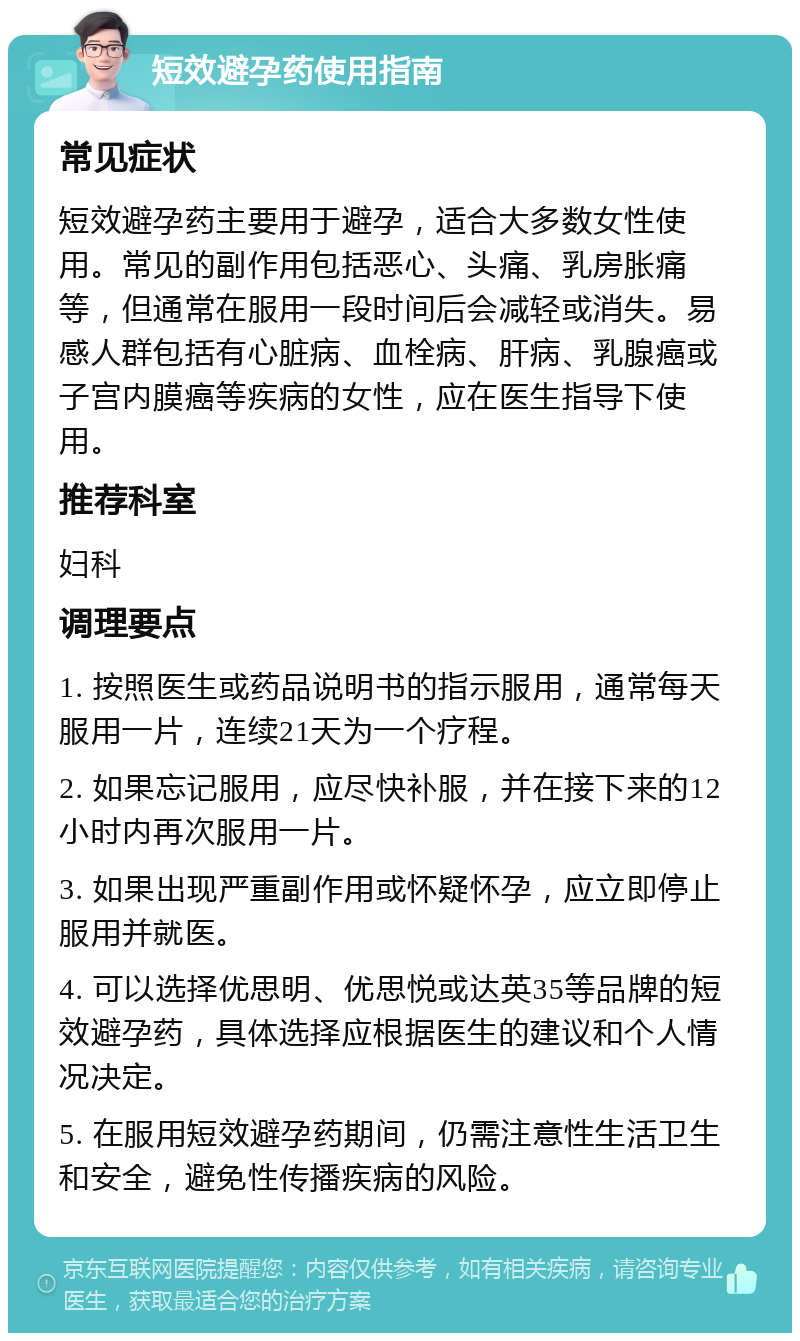 短效避孕药使用指南 常见症状 短效避孕药主要用于避孕，适合大多数女性使用。常见的副作用包括恶心、头痛、乳房胀痛等，但通常在服用一段时间后会减轻或消失。易感人群包括有心脏病、血栓病、肝病、乳腺癌或子宫内膜癌等疾病的女性，应在医生指导下使用。 推荐科室 妇科 调理要点 1. 按照医生或药品说明书的指示服用，通常每天服用一片，连续21天为一个疗程。 2. 如果忘记服用，应尽快补服，并在接下来的12小时内再次服用一片。 3. 如果出现严重副作用或怀疑怀孕，应立即停止服用并就医。 4. 可以选择优思明、优思悦或达英35等品牌的短效避孕药，具体选择应根据医生的建议和个人情况决定。 5. 在服用短效避孕药期间，仍需注意性生活卫生和安全，避免性传播疾病的风险。