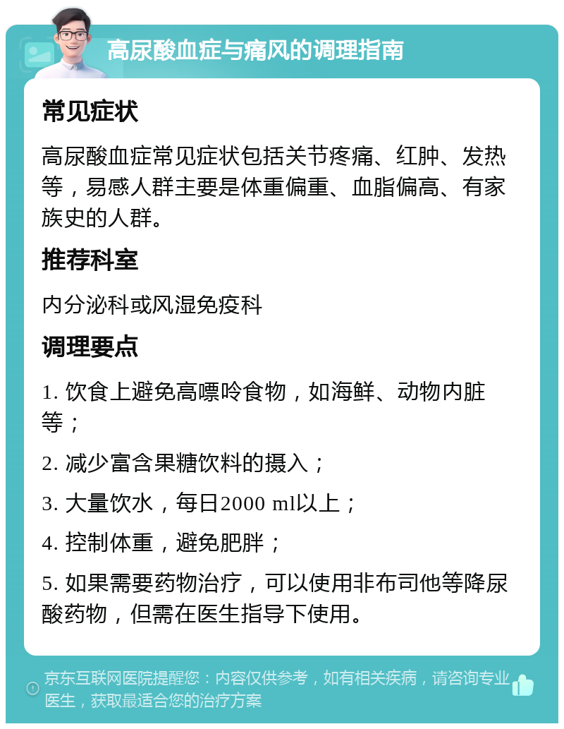 高尿酸血症与痛风的调理指南 常见症状 高尿酸血症常见症状包括关节疼痛、红肿、发热等，易感人群主要是体重偏重、血脂偏高、有家族史的人群。 推荐科室 内分泌科或风湿免疫科 调理要点 1. 饮食上避免高嘌呤食物，如海鲜、动物内脏等； 2. 减少富含果糖饮料的摄入； 3. 大量饮水，每日2000 ml以上； 4. 控制体重，避免肥胖； 5. 如果需要药物治疗，可以使用非布司他等降尿酸药物，但需在医生指导下使用。