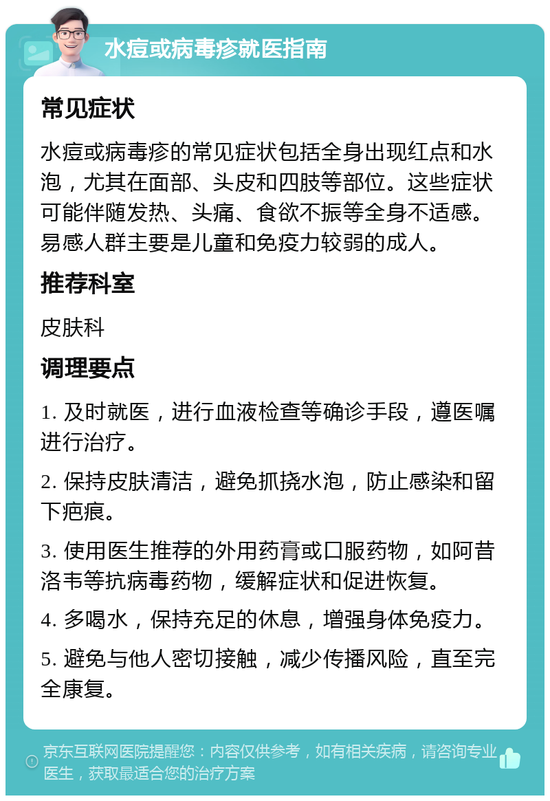 水痘或病毒疹就医指南 常见症状 水痘或病毒疹的常见症状包括全身出现红点和水泡，尤其在面部、头皮和四肢等部位。这些症状可能伴随发热、头痛、食欲不振等全身不适感。易感人群主要是儿童和免疫力较弱的成人。 推荐科室 皮肤科 调理要点 1. 及时就医，进行血液检查等确诊手段，遵医嘱进行治疗。 2. 保持皮肤清洁，避免抓挠水泡，防止感染和留下疤痕。 3. 使用医生推荐的外用药膏或口服药物，如阿昔洛韦等抗病毒药物，缓解症状和促进恢复。 4. 多喝水，保持充足的休息，增强身体免疫力。 5. 避免与他人密切接触，减少传播风险，直至完全康复。