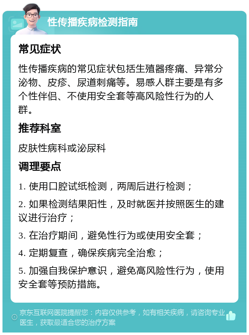 性传播疾病检测指南 常见症状 性传播疾病的常见症状包括生殖器疼痛、异常分泌物、皮疹、尿道刺痛等。易感人群主要是有多个性伴侣、不使用安全套等高风险性行为的人群。 推荐科室 皮肤性病科或泌尿科 调理要点 1. 使用口腔试纸检测，两周后进行检测； 2. 如果检测结果阳性，及时就医并按照医生的建议进行治疗； 3. 在治疗期间，避免性行为或使用安全套； 4. 定期复查，确保疾病完全治愈； 5. 加强自我保护意识，避免高风险性行为，使用安全套等预防措施。