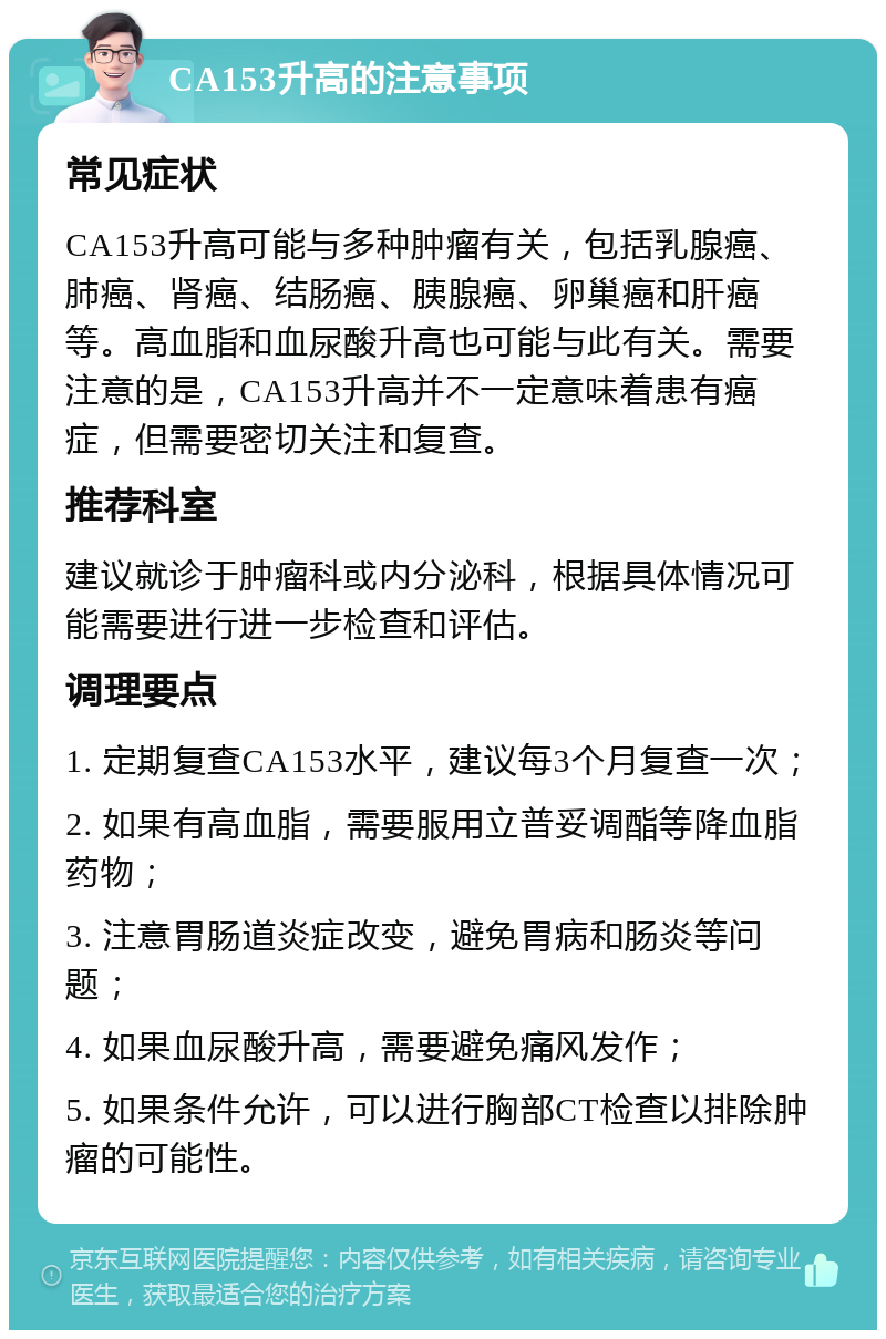 CA153升高的注意事项 常见症状 CA153升高可能与多种肿瘤有关，包括乳腺癌、肺癌、肾癌、结肠癌、胰腺癌、卵巢癌和肝癌等。高血脂和血尿酸升高也可能与此有关。需要注意的是，CA153升高并不一定意味着患有癌症，但需要密切关注和复查。 推荐科室 建议就诊于肿瘤科或内分泌科，根据具体情况可能需要进行进一步检查和评估。 调理要点 1. 定期复查CA153水平，建议每3个月复查一次； 2. 如果有高血脂，需要服用立普妥调酯等降血脂药物； 3. 注意胃肠道炎症改变，避免胃病和肠炎等问题； 4. 如果血尿酸升高，需要避免痛风发作； 5. 如果条件允许，可以进行胸部CT检查以排除肿瘤的可能性。