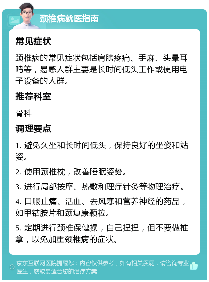 颈椎病就医指南 常见症状 颈椎病的常见症状包括肩膀疼痛、手麻、头晕耳鸣等，易感人群主要是长时间低头工作或使用电子设备的人群。 推荐科室 骨科 调理要点 1. 避免久坐和长时间低头，保持良好的坐姿和站姿。 2. 使用颈椎枕，改善睡眠姿势。 3. 进行局部按摩、热敷和理疗针灸等物理治疗。 4. 口服止痛、活血、去风寒和营养神经的药品，如甲钴胺片和颈复康颗粒。 5. 定期进行颈椎保健操，自己捏捏，但不要做推拿，以免加重颈椎病的症状。