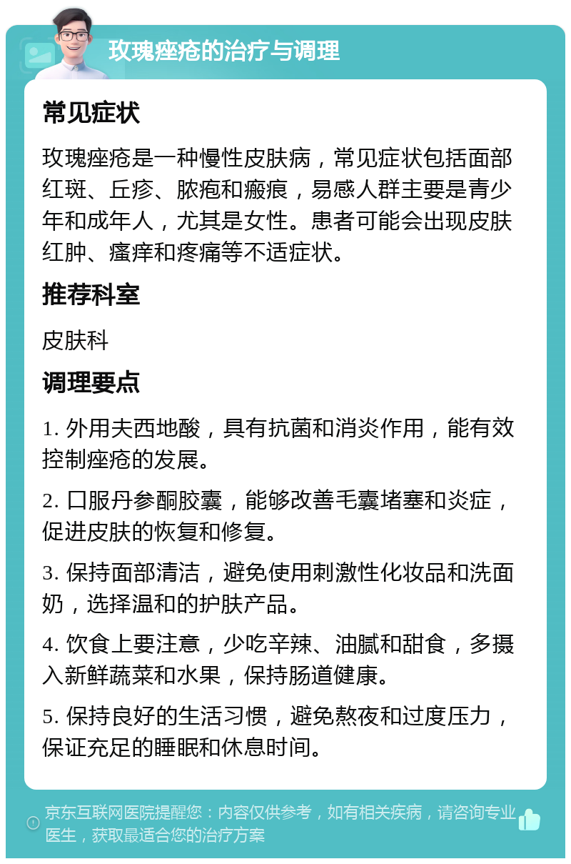 玫瑰痤疮的治疗与调理 常见症状 玫瑰痤疮是一种慢性皮肤病，常见症状包括面部红斑、丘疹、脓疱和瘢痕，易感人群主要是青少年和成年人，尤其是女性。患者可能会出现皮肤红肿、瘙痒和疼痛等不适症状。 推荐科室 皮肤科 调理要点 1. 外用夫西地酸，具有抗菌和消炎作用，能有效控制痤疮的发展。 2. 口服丹参酮胶囊，能够改善毛囊堵塞和炎症，促进皮肤的恢复和修复。 3. 保持面部清洁，避免使用刺激性化妆品和洗面奶，选择温和的护肤产品。 4. 饮食上要注意，少吃辛辣、油腻和甜食，多摄入新鲜蔬菜和水果，保持肠道健康。 5. 保持良好的生活习惯，避免熬夜和过度压力，保证充足的睡眠和休息时间。