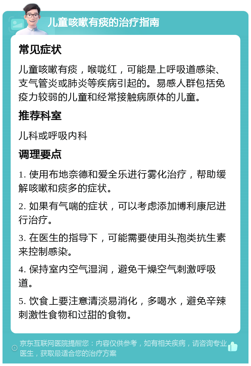 儿童咳嗽有痰的治疗指南 常见症状 儿童咳嗽有痰，喉咙红，可能是上呼吸道感染、支气管炎或肺炎等疾病引起的。易感人群包括免疫力较弱的儿童和经常接触病原体的儿童。 推荐科室 儿科或呼吸内科 调理要点 1. 使用布地奈德和爱全乐进行雾化治疗，帮助缓解咳嗽和痰多的症状。 2. 如果有气喘的症状，可以考虑添加博利康尼进行治疗。 3. 在医生的指导下，可能需要使用头孢类抗生素来控制感染。 4. 保持室内空气湿润，避免干燥空气刺激呼吸道。 5. 饮食上要注意清淡易消化，多喝水，避免辛辣刺激性食物和过甜的食物。