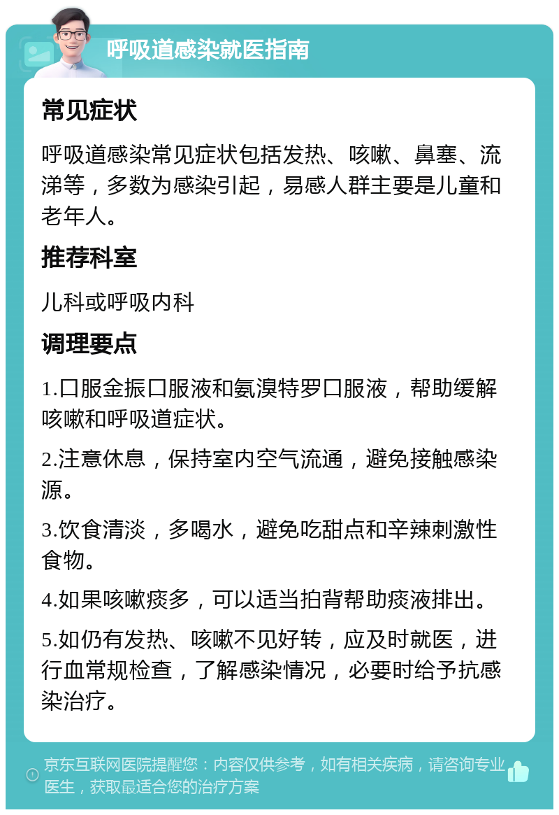 呼吸道感染就医指南 常见症状 呼吸道感染常见症状包括发热、咳嗽、鼻塞、流涕等，多数为感染引起，易感人群主要是儿童和老年人。 推荐科室 儿科或呼吸内科 调理要点 1.口服金振口服液和氨溴特罗口服液，帮助缓解咳嗽和呼吸道症状。 2.注意休息，保持室内空气流通，避免接触感染源。 3.饮食清淡，多喝水，避免吃甜点和辛辣刺激性食物。 4.如果咳嗽痰多，可以适当拍背帮助痰液排出。 5.如仍有发热、咳嗽不见好转，应及时就医，进行血常规检查，了解感染情况，必要时给予抗感染治疗。