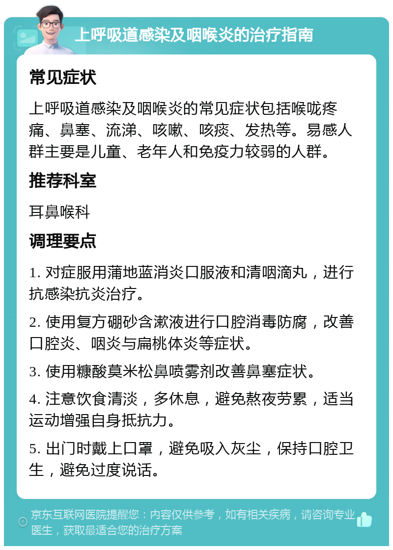 上呼吸道感染及咽喉炎的治疗指南 常见症状 上呼吸道感染及咽喉炎的常见症状包括喉咙疼痛、鼻塞、流涕、咳嗽、咳痰、发热等。易感人群主要是儿童、老年人和免疫力较弱的人群。 推荐科室 耳鼻喉科 调理要点 1. 对症服用蒲地蓝消炎口服液和清咽滴丸，进行抗感染抗炎治疗。 2. 使用复方硼砂含漱液进行口腔消毒防腐，改善口腔炎、咽炎与扁桃体炎等症状。 3. 使用糠酸莫米松鼻喷雾剂改善鼻塞症状。 4. 注意饮食清淡，多休息，避免熬夜劳累，适当运动增强自身抵抗力。 5. 出门时戴上口罩，避免吸入灰尘，保持口腔卫生，避免过度说话。