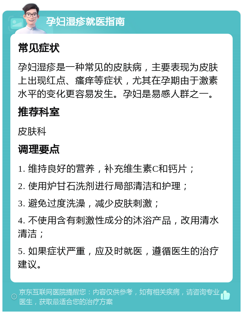 孕妇湿疹就医指南 常见症状 孕妇湿疹是一种常见的皮肤病，主要表现为皮肤上出现红点、瘙痒等症状，尤其在孕期由于激素水平的变化更容易发生。孕妇是易感人群之一。 推荐科室 皮肤科 调理要点 1. 维持良好的营养，补充维生素C和钙片； 2. 使用炉甘石洗剂进行局部清洁和护理； 3. 避免过度洗澡，减少皮肤刺激； 4. 不使用含有刺激性成分的沐浴产品，改用清水清洁； 5. 如果症状严重，应及时就医，遵循医生的治疗建议。