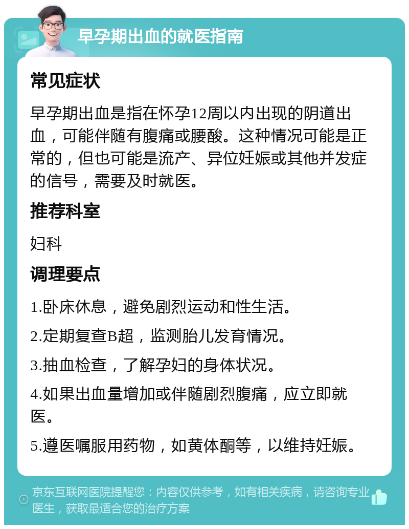 早孕期出血的就医指南 常见症状 早孕期出血是指在怀孕12周以内出现的阴道出血，可能伴随有腹痛或腰酸。这种情况可能是正常的，但也可能是流产、异位妊娠或其他并发症的信号，需要及时就医。 推荐科室 妇科 调理要点 1.卧床休息，避免剧烈运动和性生活。 2.定期复查B超，监测胎儿发育情况。 3.抽血检查，了解孕妇的身体状况。 4.如果出血量增加或伴随剧烈腹痛，应立即就医。 5.遵医嘱服用药物，如黄体酮等，以维持妊娠。