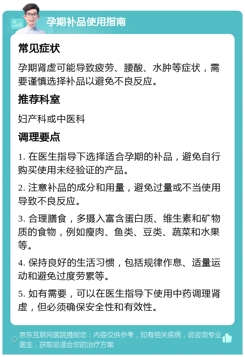 孕期补品使用指南 常见症状 孕期肾虚可能导致疲劳、腰酸、水肿等症状，需要谨慎选择补品以避免不良反应。 推荐科室 妇产科或中医科 调理要点 1. 在医生指导下选择适合孕期的补品，避免自行购买使用未经验证的产品。 2. 注意补品的成分和用量，避免过量或不当使用导致不良反应。 3. 合理膳食，多摄入富含蛋白质、维生素和矿物质的食物，例如瘦肉、鱼类、豆类、蔬菜和水果等。 4. 保持良好的生活习惯，包括规律作息、适量运动和避免过度劳累等。 5. 如有需要，可以在医生指导下使用中药调理肾虚，但必须确保安全性和有效性。