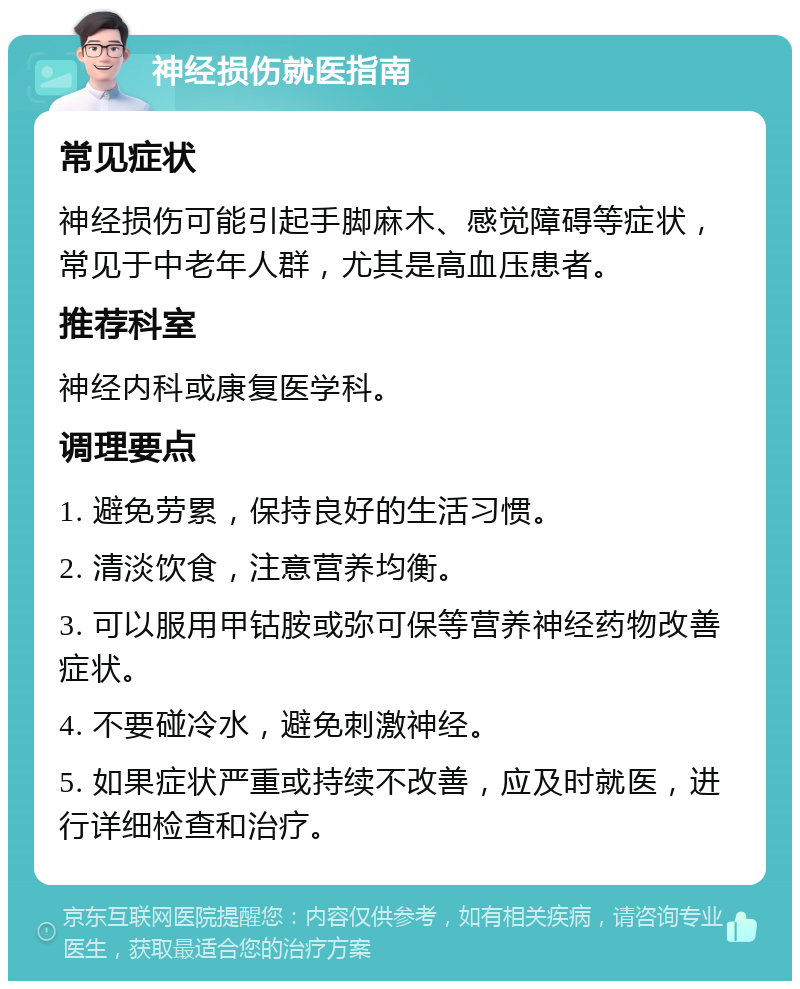 神经损伤就医指南 常见症状 神经损伤可能引起手脚麻木、感觉障碍等症状，常见于中老年人群，尤其是高血压患者。 推荐科室 神经内科或康复医学科。 调理要点 1. 避免劳累，保持良好的生活习惯。 2. 清淡饮食，注意营养均衡。 3. 可以服用甲钴胺或弥可保等营养神经药物改善症状。 4. 不要碰冷水，避免刺激神经。 5. 如果症状严重或持续不改善，应及时就医，进行详细检查和治疗。