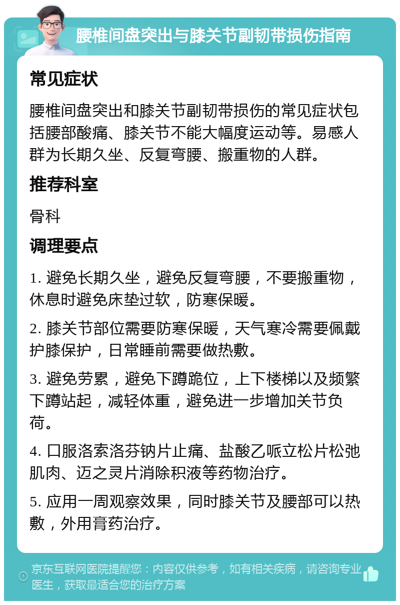 腰椎间盘突出与膝关节副韧带损伤指南 常见症状 腰椎间盘突出和膝关节副韧带损伤的常见症状包括腰部酸痛、膝关节不能大幅度运动等。易感人群为长期久坐、反复弯腰、搬重物的人群。 推荐科室 骨科 调理要点 1. 避免长期久坐，避免反复弯腰，不要搬重物，休息时避免床垫过软，防寒保暖。 2. 膝关节部位需要防寒保暖，天气寒冷需要佩戴护膝保护，日常睡前需要做热敷。 3. 避免劳累，避免下蹲跪位，上下楼梯以及频繁下蹲站起，减轻体重，避免进一步增加关节负荷。 4. 口服洛索洛芬钠片止痛、盐酸乙哌立松片松弛肌肉、迈之灵片消除积液等药物治疗。 5. 应用一周观察效果，同时膝关节及腰部可以热敷，外用膏药治疗。