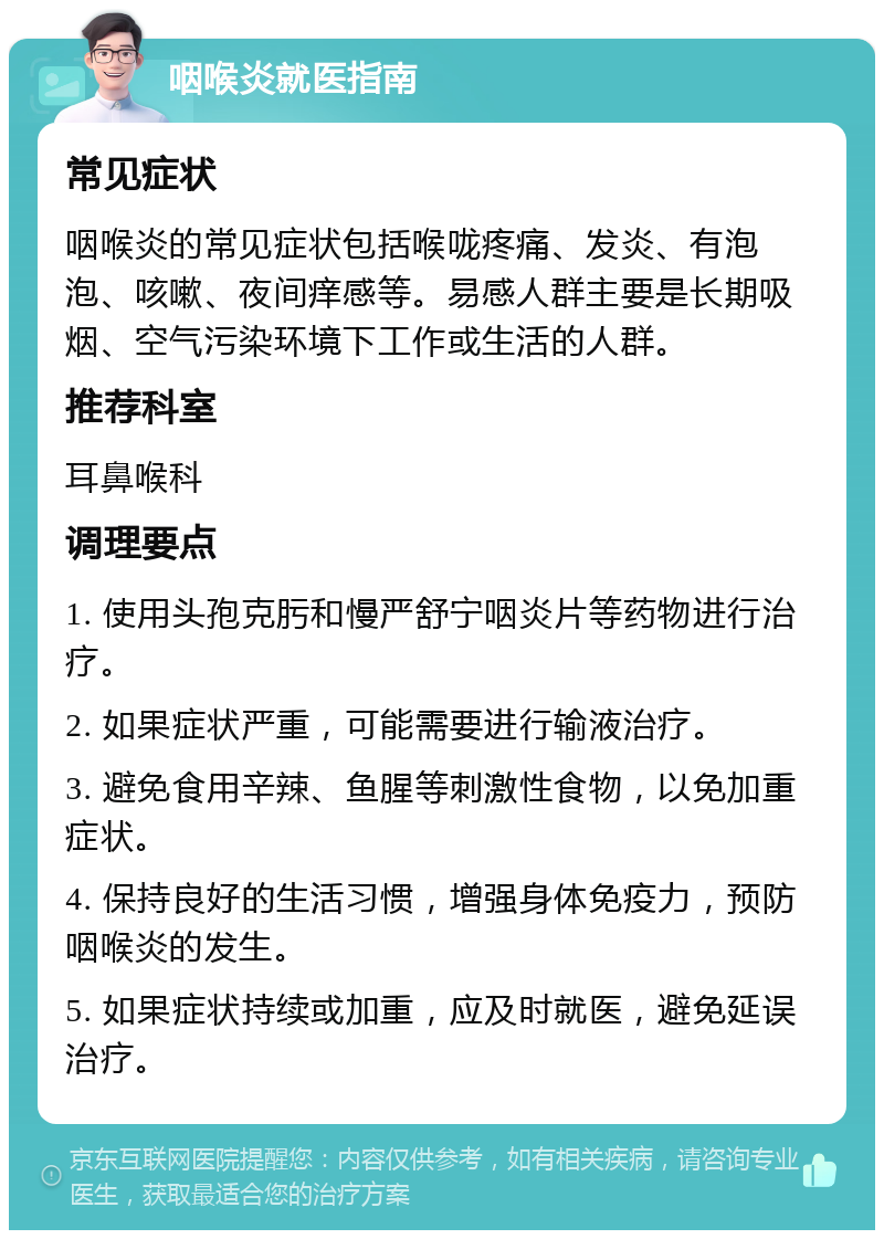 咽喉炎就医指南 常见症状 咽喉炎的常见症状包括喉咙疼痛、发炎、有泡泡、咳嗽、夜间痒感等。易感人群主要是长期吸烟、空气污染环境下工作或生活的人群。 推荐科室 耳鼻喉科 调理要点 1. 使用头孢克肟和慢严舒宁咽炎片等药物进行治疗。 2. 如果症状严重，可能需要进行输液治疗。 3. 避免食用辛辣、鱼腥等刺激性食物，以免加重症状。 4. 保持良好的生活习惯，增强身体免疫力，预防咽喉炎的发生。 5. 如果症状持续或加重，应及时就医，避免延误治疗。