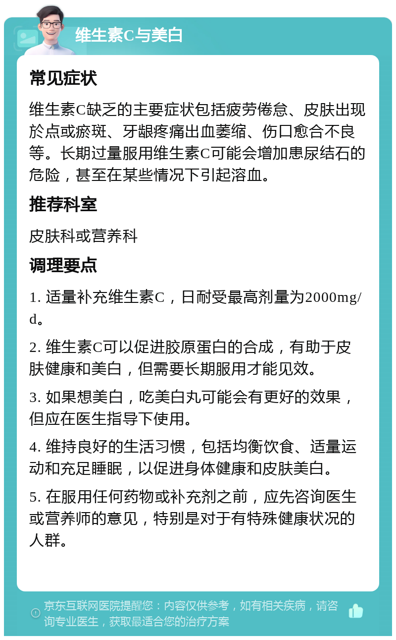 维生素C与美白 常见症状 维生素C缺乏的主要症状包括疲劳倦怠、皮肤出现於点或瘀斑、牙龈疼痛出血萎缩、伤口愈合不良等。长期过量服用维生素C可能会增加患尿结石的危险，甚至在某些情况下引起溶血。 推荐科室 皮肤科或营养科 调理要点 1. 适量补充维生素C，日耐受最高剂量为2000mg/d。 2. 维生素C可以促进胶原蛋白的合成，有助于皮肤健康和美白，但需要长期服用才能见效。 3. 如果想美白，吃美白丸可能会有更好的效果，但应在医生指导下使用。 4. 维持良好的生活习惯，包括均衡饮食、适量运动和充足睡眠，以促进身体健康和皮肤美白。 5. 在服用任何药物或补充剂之前，应先咨询医生或营养师的意见，特别是对于有特殊健康状况的人群。