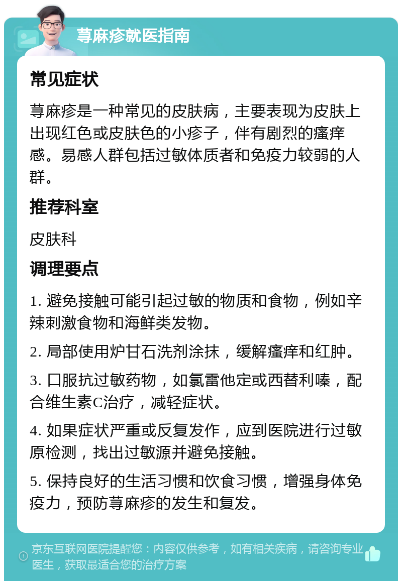 荨麻疹就医指南 常见症状 荨麻疹是一种常见的皮肤病，主要表现为皮肤上出现红色或皮肤色的小疹子，伴有剧烈的瘙痒感。易感人群包括过敏体质者和免疫力较弱的人群。 推荐科室 皮肤科 调理要点 1. 避免接触可能引起过敏的物质和食物，例如辛辣刺激食物和海鲜类发物。 2. 局部使用炉甘石洗剂涂抹，缓解瘙痒和红肿。 3. 口服抗过敏药物，如氯雷他定或西替利嗪，配合维生素C治疗，减轻症状。 4. 如果症状严重或反复发作，应到医院进行过敏原检测，找出过敏源并避免接触。 5. 保持良好的生活习惯和饮食习惯，增强身体免疫力，预防荨麻疹的发生和复发。