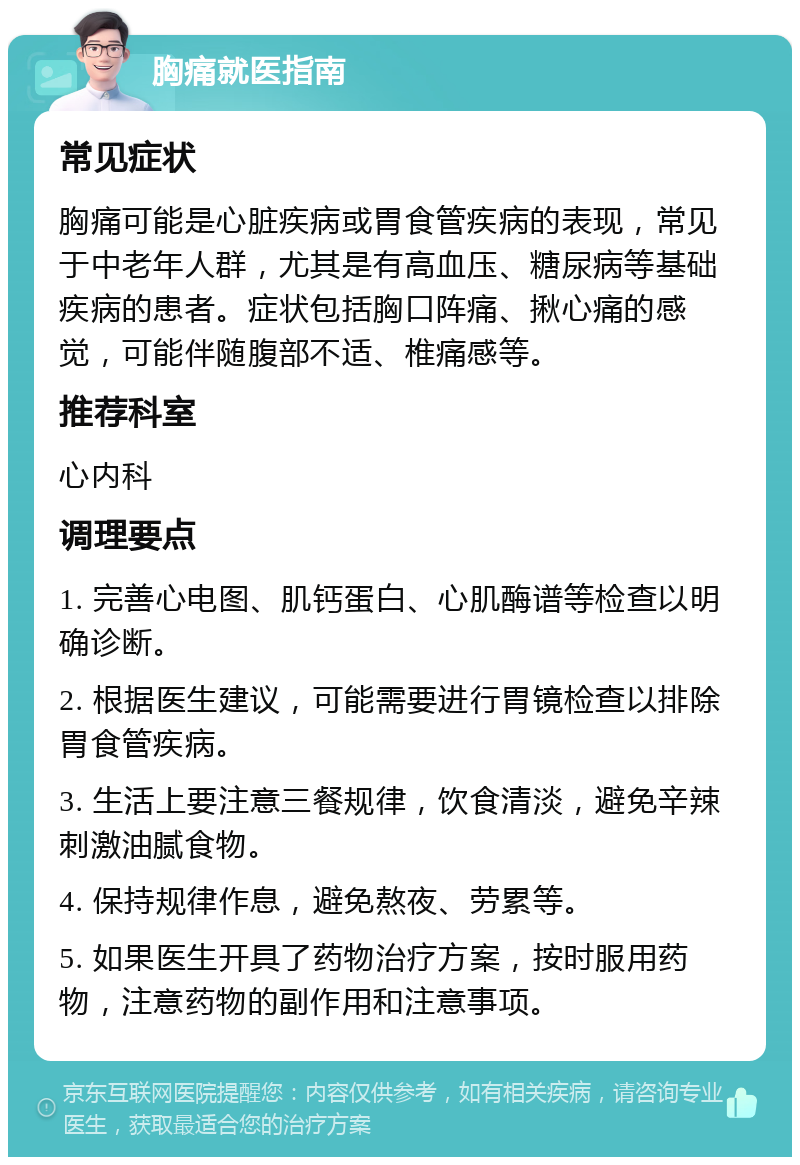 胸痛就医指南 常见症状 胸痛可能是心脏疾病或胃食管疾病的表现，常见于中老年人群，尤其是有高血压、糖尿病等基础疾病的患者。症状包括胸口阵痛、揪心痛的感觉，可能伴随腹部不适、椎痛感等。 推荐科室 心内科 调理要点 1. 完善心电图、肌钙蛋白、心肌酶谱等检查以明确诊断。 2. 根据医生建议，可能需要进行胃镜检查以排除胃食管疾病。 3. 生活上要注意三餐规律，饮食清淡，避免辛辣刺激油腻食物。 4. 保持规律作息，避免熬夜、劳累等。 5. 如果医生开具了药物治疗方案，按时服用药物，注意药物的副作用和注意事项。