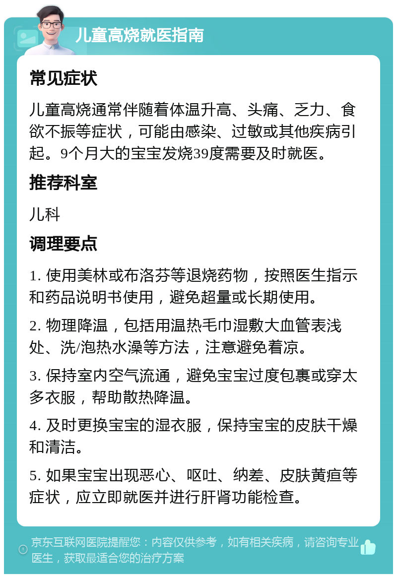 儿童高烧就医指南 常见症状 儿童高烧通常伴随着体温升高、头痛、乏力、食欲不振等症状，可能由感染、过敏或其他疾病引起。9个月大的宝宝发烧39度需要及时就医。 推荐科室 儿科 调理要点 1. 使用美林或布洛芬等退烧药物，按照医生指示和药品说明书使用，避免超量或长期使用。 2. 物理降温，包括用温热毛巾湿敷大血管表浅处、洗/泡热水澡等方法，注意避免着凉。 3. 保持室内空气流通，避免宝宝过度包裹或穿太多衣服，帮助散热降温。 4. 及时更换宝宝的湿衣服，保持宝宝的皮肤干燥和清洁。 5. 如果宝宝出现恶心、呕吐、纳差、皮肤黄疸等症状，应立即就医并进行肝肾功能检查。