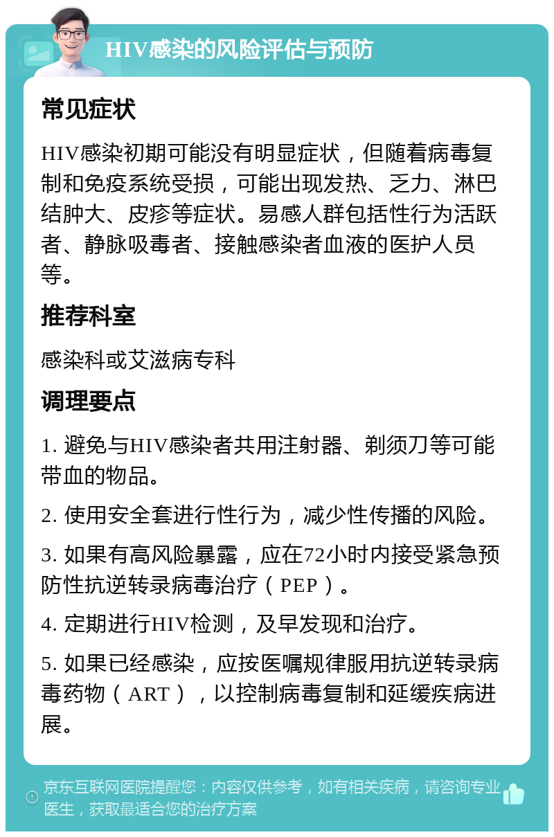 HIV感染的风险评估与预防 常见症状 HIV感染初期可能没有明显症状，但随着病毒复制和免疫系统受损，可能出现发热、乏力、淋巴结肿大、皮疹等症状。易感人群包括性行为活跃者、静脉吸毒者、接触感染者血液的医护人员等。 推荐科室 感染科或艾滋病专科 调理要点 1. 避免与HIV感染者共用注射器、剃须刀等可能带血的物品。 2. 使用安全套进行性行为，减少性传播的风险。 3. 如果有高风险暴露，应在72小时内接受紧急预防性抗逆转录病毒治疗（PEP）。 4. 定期进行HIV检测，及早发现和治疗。 5. 如果已经感染，应按医嘱规律服用抗逆转录病毒药物（ART），以控制病毒复制和延缓疾病进展。