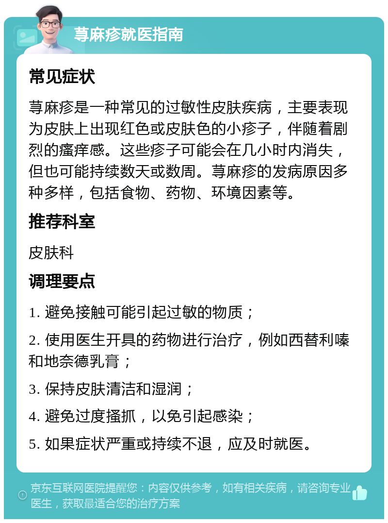 荨麻疹就医指南 常见症状 荨麻疹是一种常见的过敏性皮肤疾病，主要表现为皮肤上出现红色或皮肤色的小疹子，伴随着剧烈的瘙痒感。这些疹子可能会在几小时内消失，但也可能持续数天或数周。荨麻疹的发病原因多种多样，包括食物、药物、环境因素等。 推荐科室 皮肤科 调理要点 1. 避免接触可能引起过敏的物质； 2. 使用医生开具的药物进行治疗，例如西替利嗪和地奈德乳膏； 3. 保持皮肤清洁和湿润； 4. 避免过度搔抓，以免引起感染； 5. 如果症状严重或持续不退，应及时就医。