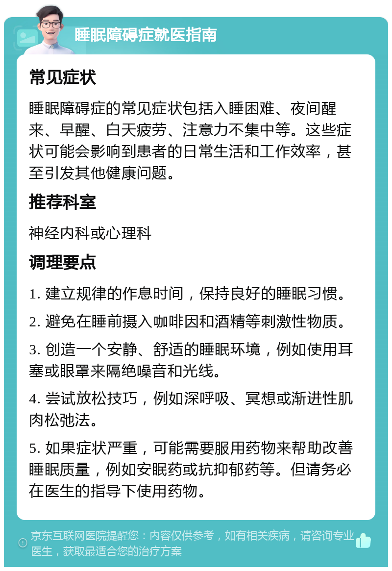 睡眠障碍症就医指南 常见症状 睡眠障碍症的常见症状包括入睡困难、夜间醒来、早醒、白天疲劳、注意力不集中等。这些症状可能会影响到患者的日常生活和工作效率，甚至引发其他健康问题。 推荐科室 神经内科或心理科 调理要点 1. 建立规律的作息时间，保持良好的睡眠习惯。 2. 避免在睡前摄入咖啡因和酒精等刺激性物质。 3. 创造一个安静、舒适的睡眠环境，例如使用耳塞或眼罩来隔绝噪音和光线。 4. 尝试放松技巧，例如深呼吸、冥想或渐进性肌肉松弛法。 5. 如果症状严重，可能需要服用药物来帮助改善睡眠质量，例如安眠药或抗抑郁药等。但请务必在医生的指导下使用药物。