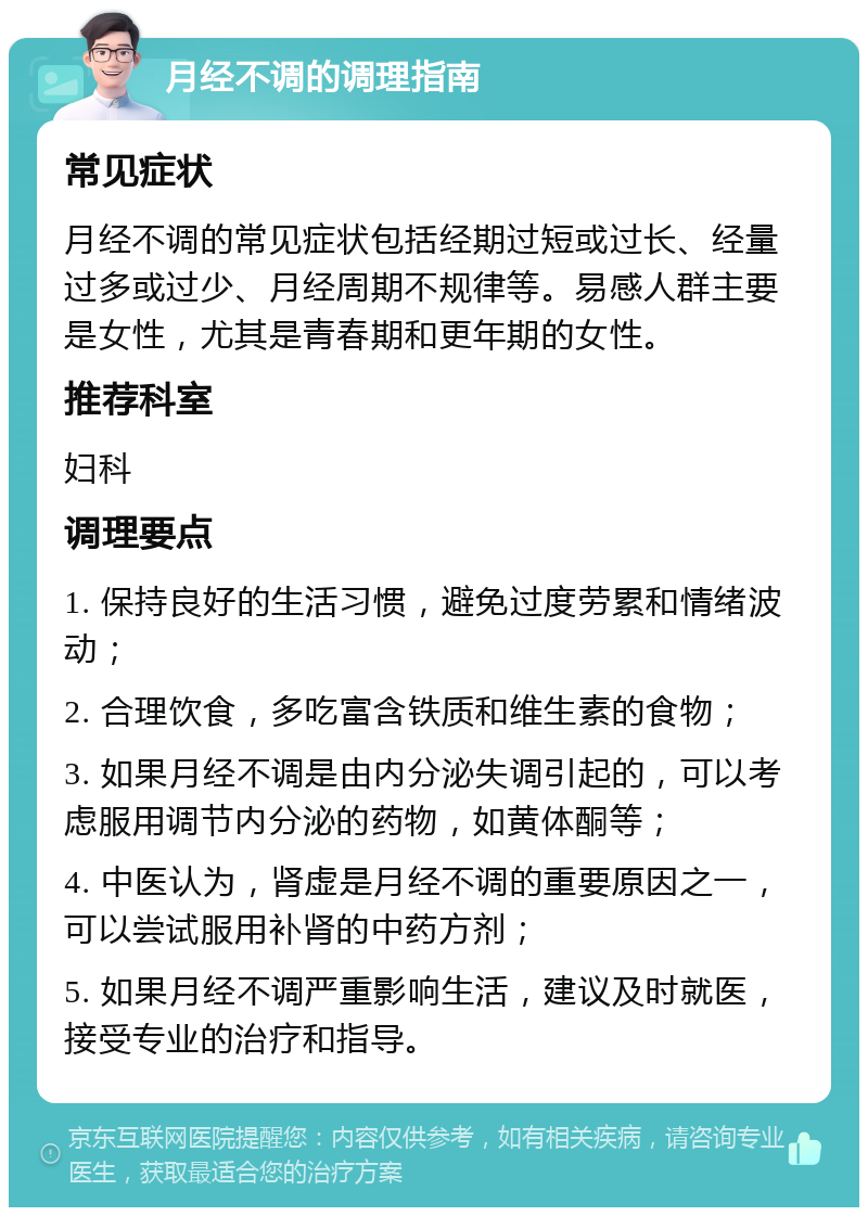 月经不调的调理指南 常见症状 月经不调的常见症状包括经期过短或过长、经量过多或过少、月经周期不规律等。易感人群主要是女性，尤其是青春期和更年期的女性。 推荐科室 妇科 调理要点 1. 保持良好的生活习惯，避免过度劳累和情绪波动； 2. 合理饮食，多吃富含铁质和维生素的食物； 3. 如果月经不调是由内分泌失调引起的，可以考虑服用调节内分泌的药物，如黄体酮等； 4. 中医认为，肾虚是月经不调的重要原因之一，可以尝试服用补肾的中药方剂； 5. 如果月经不调严重影响生活，建议及时就医，接受专业的治疗和指导。