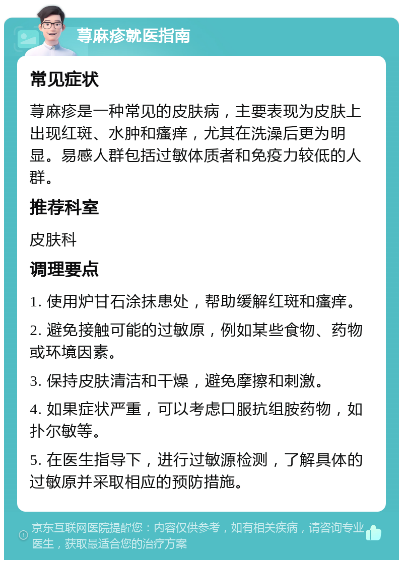 荨麻疹就医指南 常见症状 荨麻疹是一种常见的皮肤病，主要表现为皮肤上出现红斑、水肿和瘙痒，尤其在洗澡后更为明显。易感人群包括过敏体质者和免疫力较低的人群。 推荐科室 皮肤科 调理要点 1. 使用炉甘石涂抹患处，帮助缓解红斑和瘙痒。 2. 避免接触可能的过敏原，例如某些食物、药物或环境因素。 3. 保持皮肤清洁和干燥，避免摩擦和刺激。 4. 如果症状严重，可以考虑口服抗组胺药物，如扑尔敏等。 5. 在医生指导下，进行过敏源检测，了解具体的过敏原并采取相应的预防措施。