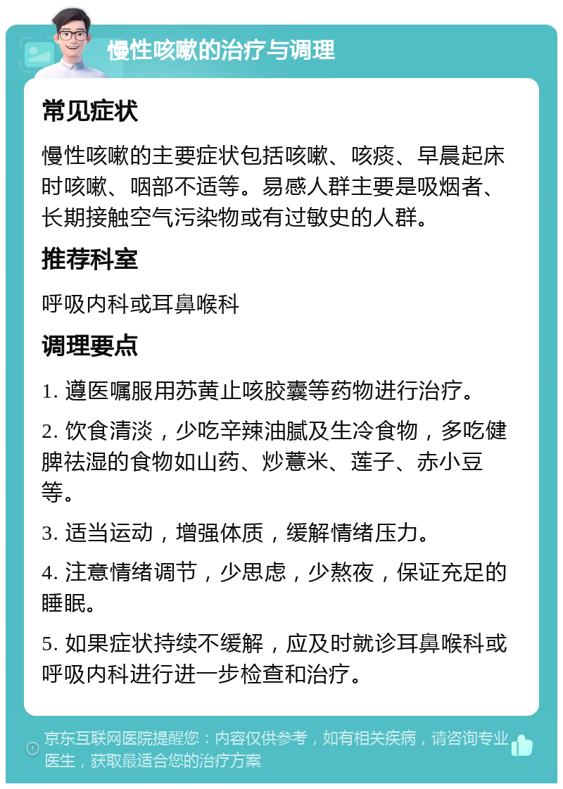 慢性咳嗽的治疗与调理 常见症状 慢性咳嗽的主要症状包括咳嗽、咳痰、早晨起床时咳嗽、咽部不适等。易感人群主要是吸烟者、长期接触空气污染物或有过敏史的人群。 推荐科室 呼吸内科或耳鼻喉科 调理要点 1. 遵医嘱服用苏黄止咳胶囊等药物进行治疗。 2. 饮食清淡，少吃辛辣油腻及生冷食物，多吃健脾祛湿的食物如山药、炒薏米、莲子、赤小豆等。 3. 适当运动，增强体质，缓解情绪压力。 4. 注意情绪调节，少思虑，少熬夜，保证充足的睡眠。 5. 如果症状持续不缓解，应及时就诊耳鼻喉科或呼吸内科进行进一步检查和治疗。