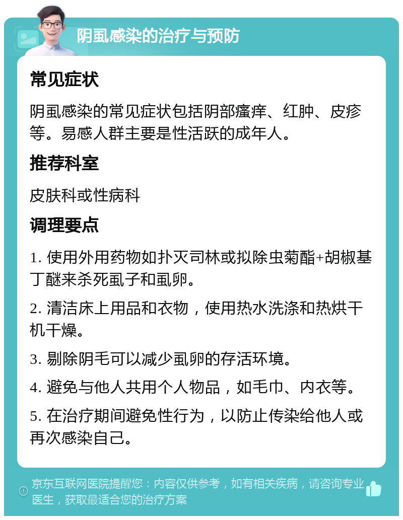 阴虱感染的治疗与预防 常见症状 阴虱感染的常见症状包括阴部瘙痒、红肿、皮疹等。易感人群主要是性活跃的成年人。 推荐科室 皮肤科或性病科 调理要点 1. 使用外用药物如扑灭司林或拟除虫菊酯+胡椒基丁醚来杀死虱子和虱卵。 2. 清洁床上用品和衣物，使用热水洗涤和热烘干机干燥。 3. 剔除阴毛可以减少虱卵的存活环境。 4. 避免与他人共用个人物品，如毛巾、内衣等。 5. 在治疗期间避免性行为，以防止传染给他人或再次感染自己。