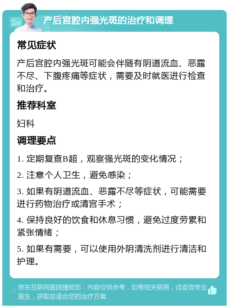 产后宫腔内强光斑的治疗和调理 常见症状 产后宫腔内强光斑可能会伴随有阴道流血、恶露不尽、下腹疼痛等症状，需要及时就医进行检查和治疗。 推荐科室 妇科 调理要点 1. 定期复查B超，观察强光斑的变化情况； 2. 注意个人卫生，避免感染； 3. 如果有阴道流血、恶露不尽等症状，可能需要进行药物治疗或清宫手术； 4. 保持良好的饮食和休息习惯，避免过度劳累和紧张情绪； 5. 如果有需要，可以使用外阴清洗剂进行清洁和护理。