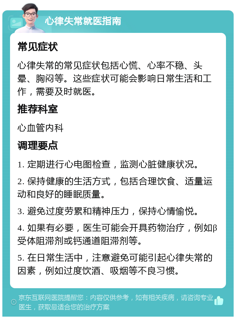 心律失常就医指南 常见症状 心律失常的常见症状包括心慌、心率不稳、头晕、胸闷等。这些症状可能会影响日常生活和工作，需要及时就医。 推荐科室 心血管内科 调理要点 1. 定期进行心电图检查，监测心脏健康状况。 2. 保持健康的生活方式，包括合理饮食、适量运动和良好的睡眠质量。 3. 避免过度劳累和精神压力，保持心情愉悦。 4. 如果有必要，医生可能会开具药物治疗，例如β受体阻滞剂或钙通道阻滞剂等。 5. 在日常生活中，注意避免可能引起心律失常的因素，例如过度饮酒、吸烟等不良习惯。