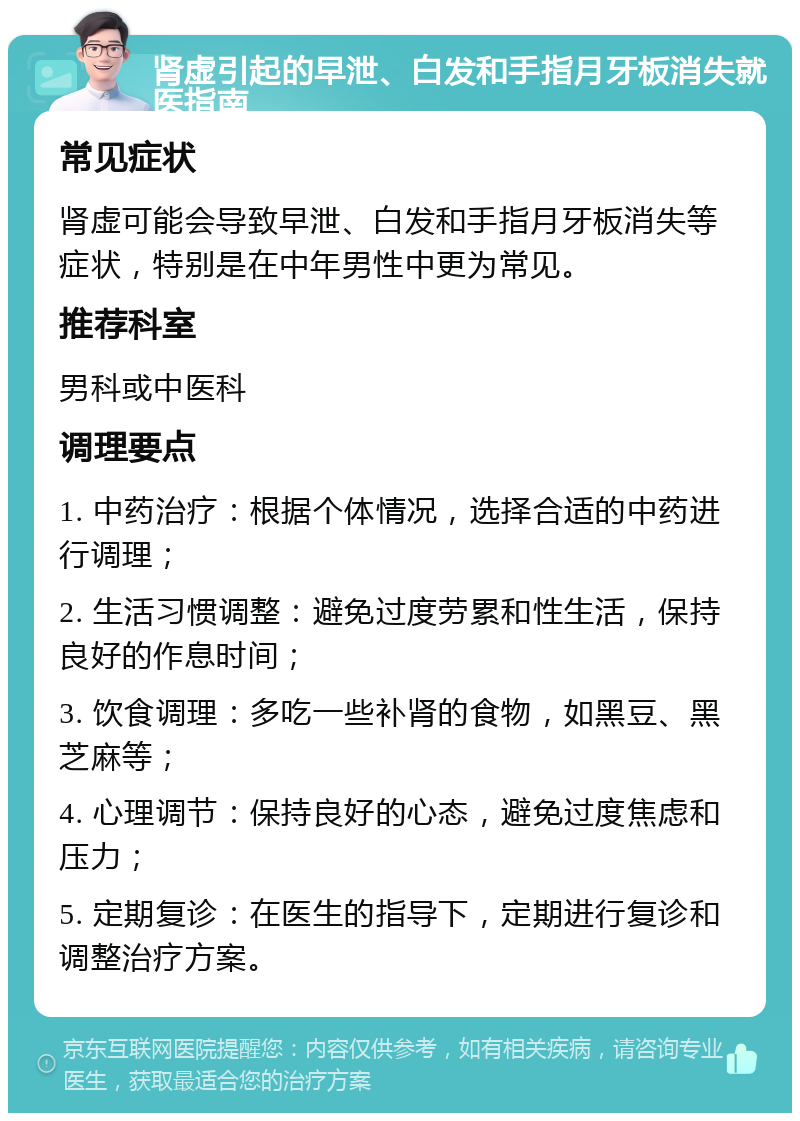 肾虚引起的早泄、白发和手指月牙板消失就医指南 常见症状 肾虚可能会导致早泄、白发和手指月牙板消失等症状，特别是在中年男性中更为常见。 推荐科室 男科或中医科 调理要点 1. 中药治疗：根据个体情况，选择合适的中药进行调理； 2. 生活习惯调整：避免过度劳累和性生活，保持良好的作息时间； 3. 饮食调理：多吃一些补肾的食物，如黑豆、黑芝麻等； 4. 心理调节：保持良好的心态，避免过度焦虑和压力； 5. 定期复诊：在医生的指导下，定期进行复诊和调整治疗方案。