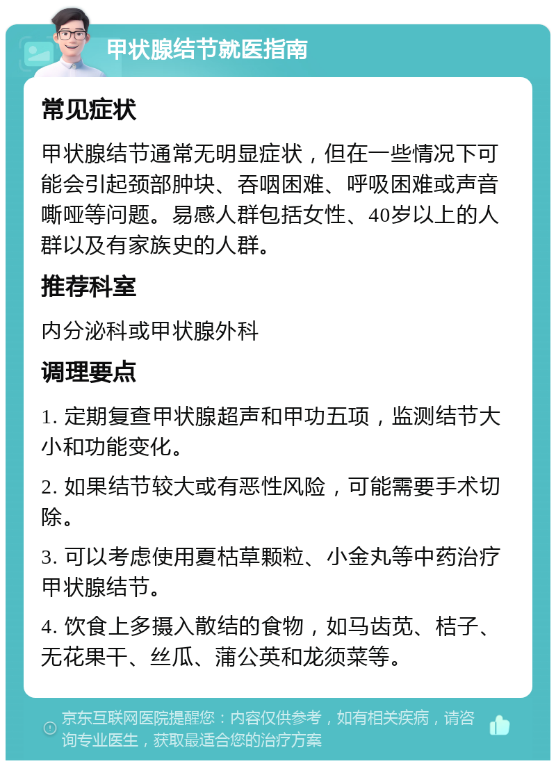 甲状腺结节就医指南 常见症状 甲状腺结节通常无明显症状，但在一些情况下可能会引起颈部肿块、吞咽困难、呼吸困难或声音嘶哑等问题。易感人群包括女性、40岁以上的人群以及有家族史的人群。 推荐科室 内分泌科或甲状腺外科 调理要点 1. 定期复查甲状腺超声和甲功五项，监测结节大小和功能变化。 2. 如果结节较大或有恶性风险，可能需要手术切除。 3. 可以考虑使用夏枯草颗粒、小金丸等中药治疗甲状腺结节。 4. 饮食上多摄入散结的食物，如马齿苋、桔子、无花果干、丝瓜、蒲公英和龙须菜等。