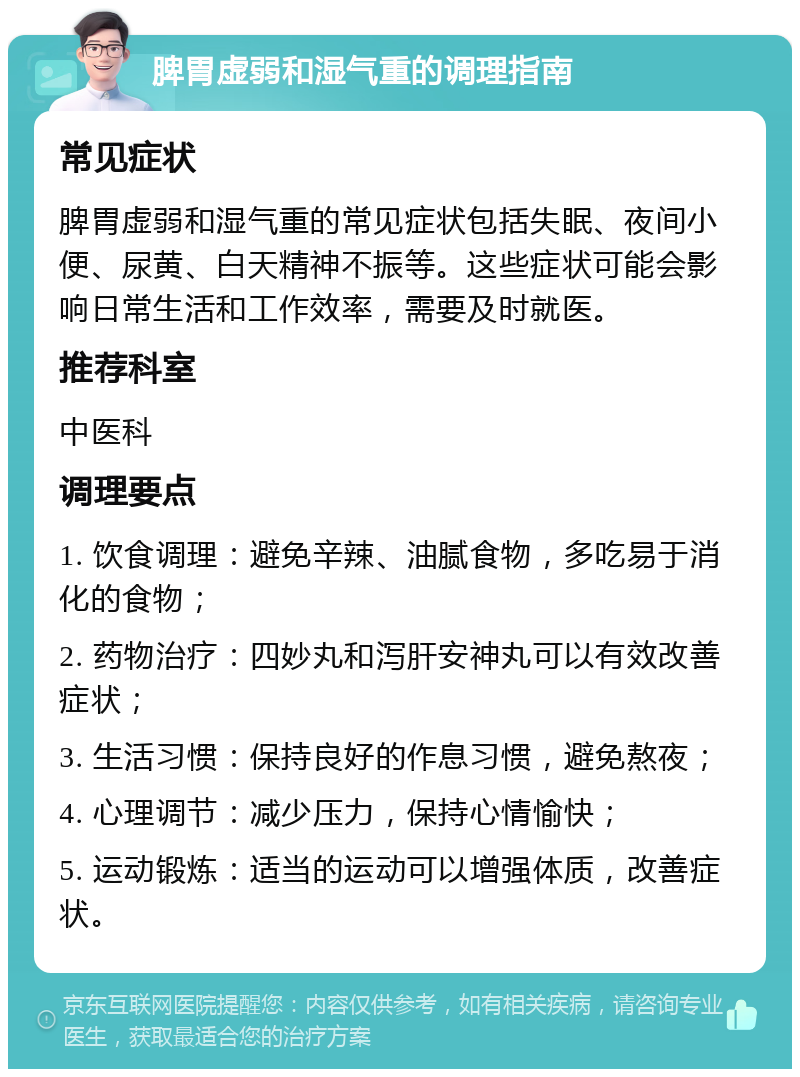 脾胃虚弱和湿气重的调理指南 常见症状 脾胃虚弱和湿气重的常见症状包括失眠、夜间小便、尿黄、白天精神不振等。这些症状可能会影响日常生活和工作效率，需要及时就医。 推荐科室 中医科 调理要点 1. 饮食调理：避免辛辣、油腻食物，多吃易于消化的食物； 2. 药物治疗：四妙丸和泻肝安神丸可以有效改善症状； 3. 生活习惯：保持良好的作息习惯，避免熬夜； 4. 心理调节：减少压力，保持心情愉快； 5. 运动锻炼：适当的运动可以增强体质，改善症状。