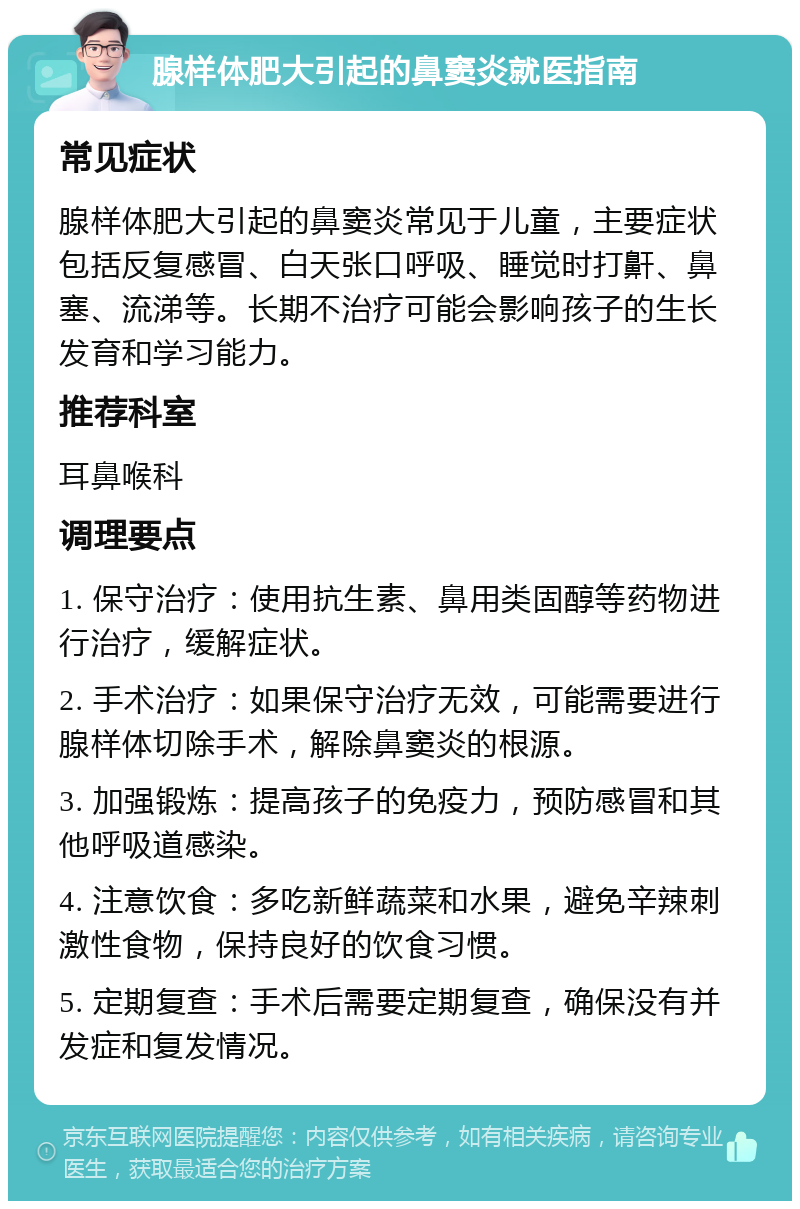 腺样体肥大引起的鼻窦炎就医指南 常见症状 腺样体肥大引起的鼻窦炎常见于儿童，主要症状包括反复感冒、白天张口呼吸、睡觉时打鼾、鼻塞、流涕等。长期不治疗可能会影响孩子的生长发育和学习能力。 推荐科室 耳鼻喉科 调理要点 1. 保守治疗：使用抗生素、鼻用类固醇等药物进行治疗，缓解症状。 2. 手术治疗：如果保守治疗无效，可能需要进行腺样体切除手术，解除鼻窦炎的根源。 3. 加强锻炼：提高孩子的免疫力，预防感冒和其他呼吸道感染。 4. 注意饮食：多吃新鲜蔬菜和水果，避免辛辣刺激性食物，保持良好的饮食习惯。 5. 定期复查：手术后需要定期复查，确保没有并发症和复发情况。