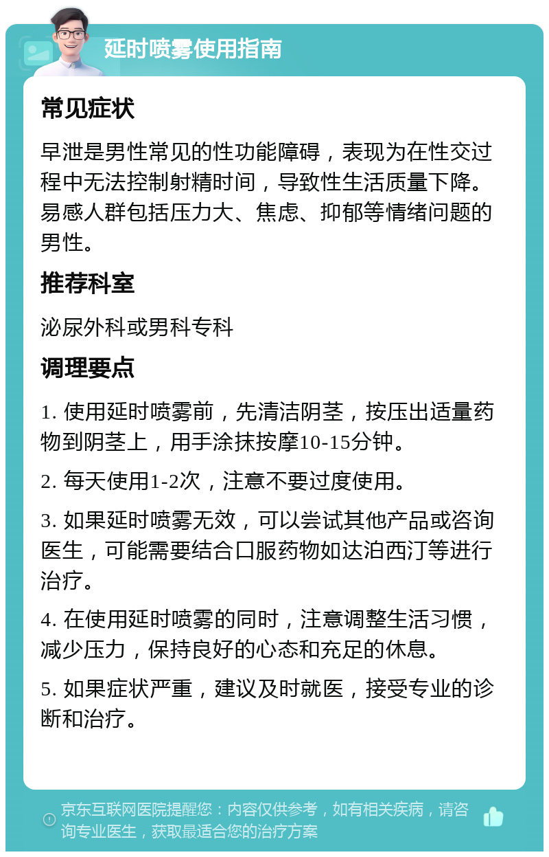 延时喷雾使用指南 常见症状 早泄是男性常见的性功能障碍，表现为在性交过程中无法控制射精时间，导致性生活质量下降。易感人群包括压力大、焦虑、抑郁等情绪问题的男性。 推荐科室 泌尿外科或男科专科 调理要点 1. 使用延时喷雾前，先清洁阴茎，按压出适量药物到阴茎上，用手涂抹按摩10-15分钟。 2. 每天使用1-2次，注意不要过度使用。 3. 如果延时喷雾无效，可以尝试其他产品或咨询医生，可能需要结合口服药物如达泊西汀等进行治疗。 4. 在使用延时喷雾的同时，注意调整生活习惯，减少压力，保持良好的心态和充足的休息。 5. 如果症状严重，建议及时就医，接受专业的诊断和治疗。