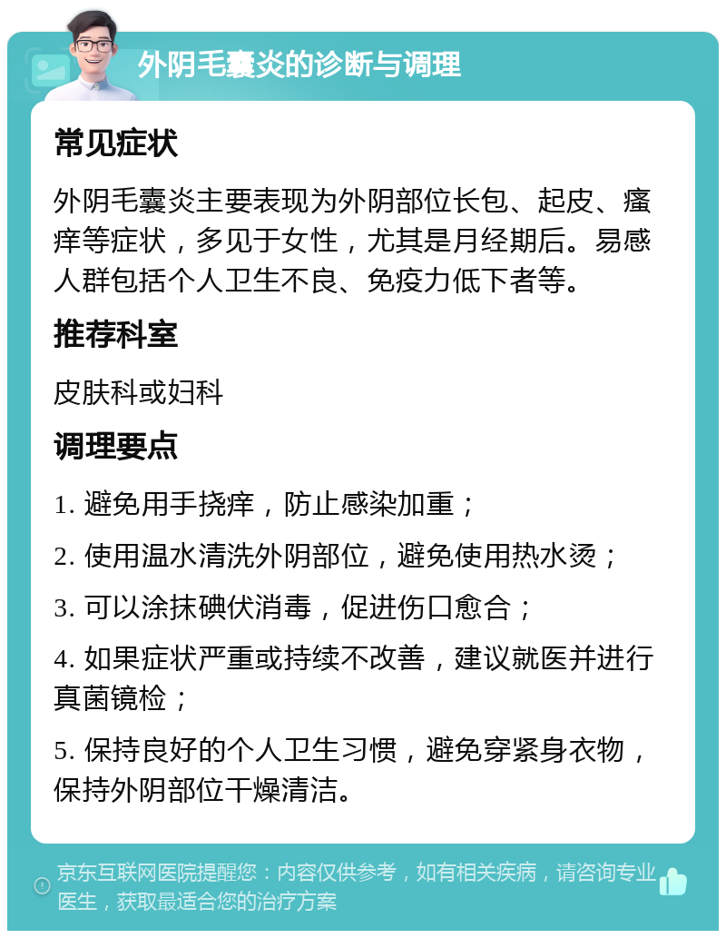 外阴毛囊炎的诊断与调理 常见症状 外阴毛囊炎主要表现为外阴部位长包、起皮、瘙痒等症状，多见于女性，尤其是月经期后。易感人群包括个人卫生不良、免疫力低下者等。 推荐科室 皮肤科或妇科 调理要点 1. 避免用手挠痒，防止感染加重； 2. 使用温水清洗外阴部位，避免使用热水烫； 3. 可以涂抹碘伏消毒，促进伤口愈合； 4. 如果症状严重或持续不改善，建议就医并进行真菌镜检； 5. 保持良好的个人卫生习惯，避免穿紧身衣物，保持外阴部位干燥清洁。