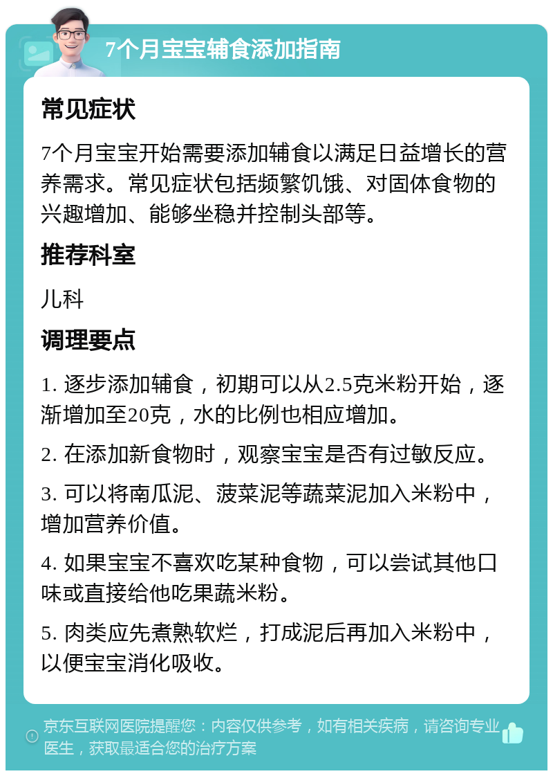 7个月宝宝辅食添加指南 常见症状 7个月宝宝开始需要添加辅食以满足日益增长的营养需求。常见症状包括频繁饥饿、对固体食物的兴趣增加、能够坐稳并控制头部等。 推荐科室 儿科 调理要点 1. 逐步添加辅食，初期可以从2.5克米粉开始，逐渐增加至20克，水的比例也相应增加。 2. 在添加新食物时，观察宝宝是否有过敏反应。 3. 可以将南瓜泥、菠菜泥等蔬菜泥加入米粉中，增加营养价值。 4. 如果宝宝不喜欢吃某种食物，可以尝试其他口味或直接给他吃果蔬米粉。 5. 肉类应先煮熟软烂，打成泥后再加入米粉中，以便宝宝消化吸收。