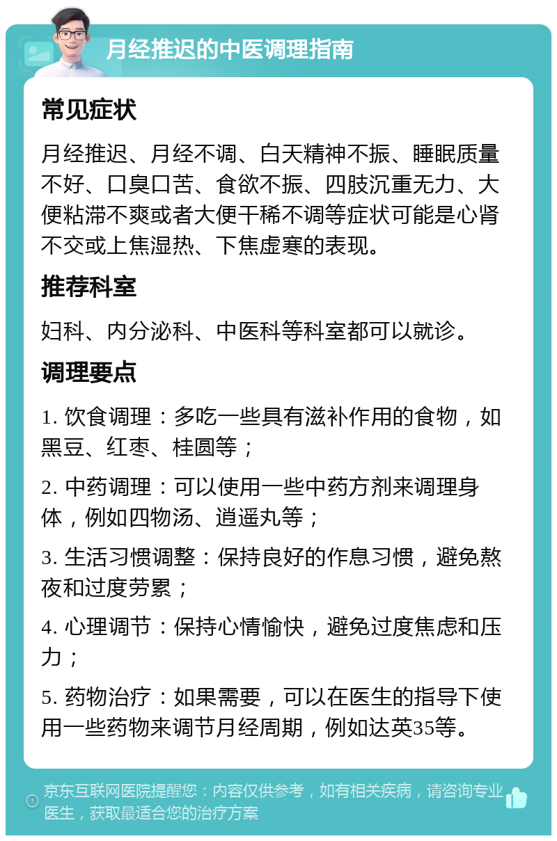 月经推迟的中医调理指南 常见症状 月经推迟、月经不调、白天精神不振、睡眠质量不好、口臭口苦、食欲不振、四肢沉重无力、大便粘滞不爽或者大便干稀不调等症状可能是心肾不交或上焦湿热、下焦虚寒的表现。 推荐科室 妇科、内分泌科、中医科等科室都可以就诊。 调理要点 1. 饮食调理：多吃一些具有滋补作用的食物，如黑豆、红枣、桂圆等； 2. 中药调理：可以使用一些中药方剂来调理身体，例如四物汤、逍遥丸等； 3. 生活习惯调整：保持良好的作息习惯，避免熬夜和过度劳累； 4. 心理调节：保持心情愉快，避免过度焦虑和压力； 5. 药物治疗：如果需要，可以在医生的指导下使用一些药物来调节月经周期，例如达英35等。