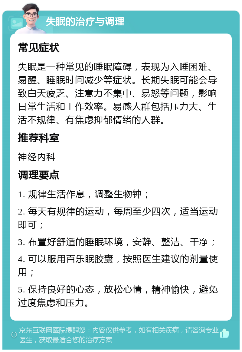 失眠的治疗与调理 常见症状 失眠是一种常见的睡眠障碍，表现为入睡困难、易醒、睡眠时间减少等症状。长期失眠可能会导致白天疲乏、注意力不集中、易怒等问题，影响日常生活和工作效率。易感人群包括压力大、生活不规律、有焦虑抑郁情绪的人群。 推荐科室 神经内科 调理要点 1. 规律生活作息，调整生物钟； 2. 每天有规律的运动，每周至少四次，适当运动即可； 3. 布置好舒适的睡眠环境，安静、整洁、干净； 4. 可以服用百乐眠胶囊，按照医生建议的剂量使用； 5. 保持良好的心态，放松心情，精神愉快，避免过度焦虑和压力。