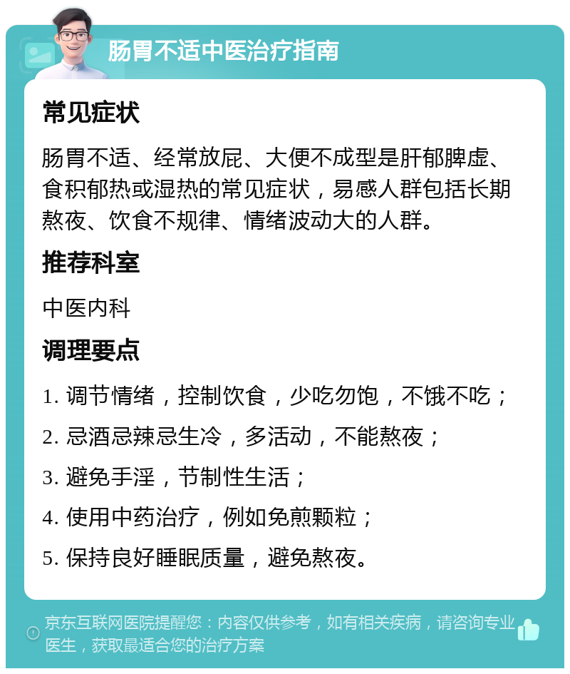 肠胃不适中医治疗指南 常见症状 肠胃不适、经常放屁、大便不成型是肝郁脾虚、食积郁热或湿热的常见症状，易感人群包括长期熬夜、饮食不规律、情绪波动大的人群。 推荐科室 中医内科 调理要点 1. 调节情绪，控制饮食，少吃勿饱，不饿不吃； 2. 忌酒忌辣忌生冷，多活动，不能熬夜； 3. 避免手淫，节制性生活； 4. 使用中药治疗，例如免煎颗粒； 5. 保持良好睡眠质量，避免熬夜。