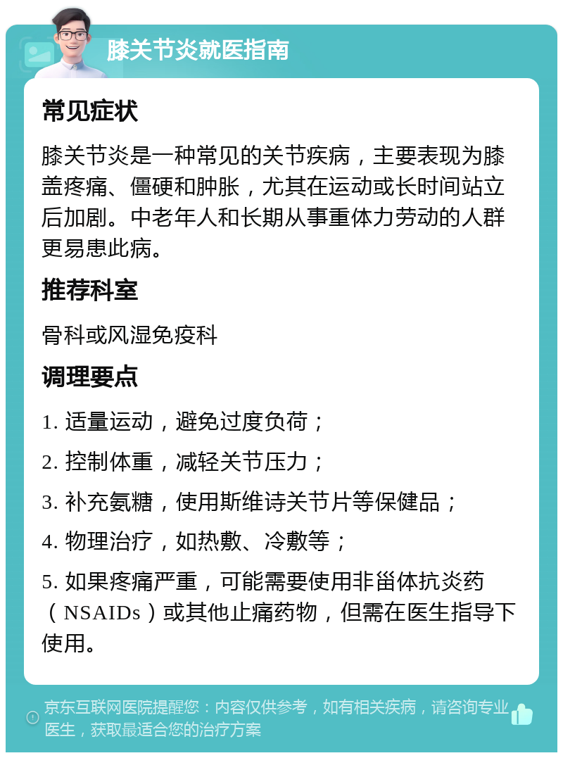 膝关节炎就医指南 常见症状 膝关节炎是一种常见的关节疾病，主要表现为膝盖疼痛、僵硬和肿胀，尤其在运动或长时间站立后加剧。中老年人和长期从事重体力劳动的人群更易患此病。 推荐科室 骨科或风湿免疫科 调理要点 1. 适量运动，避免过度负荷； 2. 控制体重，减轻关节压力； 3. 补充氨糖，使用斯维诗关节片等保健品； 4. 物理治疗，如热敷、冷敷等； 5. 如果疼痛严重，可能需要使用非甾体抗炎药（NSAIDs）或其他止痛药物，但需在医生指导下使用。